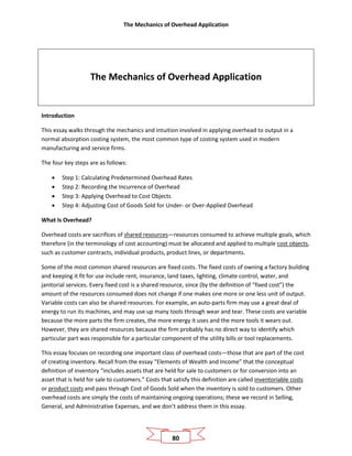 The Mechanics of Overhead Application
80
The Mechanics of Overhead Application
Introduction
This essay walks through the mechanics and intuition involved in applying overhead to output in a
normal absorption costing system, the most common type of costing system used in modern
manufacturing and service firms.
The four key steps are as follows:
• Step 1: Calculating Predetermined Overhead Rates
• Step 2: Recording the Incurrence of Overhead
• Step 3: Applying Overhead to Cost Objects
• Step 4: Adjusting Cost of Goods Sold for Under- or Over-Applied Overhead
What Is Overhead?
Overhead costs are sacrifices of shared resources—resources consumed to achieve multiple goals, which
therefore (in the terminology of cost accounting) must be allocated and applied to multiple cost objects,
such as customer contracts, individual products, product lines, or departments.
Some of the most common shared resources are fixed costs. The fixed costs of owning a factory building
and keeping it fit for use include rent, insurance, land taxes, lighting, climate control, water, and
janitorial services. Every fixed cost is a shared resource, since (by the definition of “fixed cost”) the
amount of the resources consumed does not change if one makes one more or one less unit of output.
Variable costs can also be shared resources. For example, an auto-parts firm may use a great deal of
energy to run its machines, and may use up many tools through wear and tear. These costs are variable
because the more parts the firm creates, the more energy it uses and the more tools it wears out.
However, they are shared resources because the firm probably has no direct way to identify which
particular part was responsible for a particular component of the utility bills or tool replacements.
This essay focuses on recording one important class of overhead costs—those that are part of the cost
of creating inventory. Recall from the essay “Elements of Wealth and Income” that the conceptual
definition of inventory “includes assets that are held for sale to customers or for conversion into an
asset that is held for sale to customers.” Costs that satisfy this definition are called inventoriable costs
or product costs and pass through Cost of Goods Sold when the inventory is sold to customers. Other
overhead costs are simply the costs of maintaining ongoing operations; these we record in Selling,
General, and Administrative Expenses, and we don’t address them in this essay.
 
