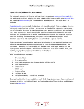 The Mechanics of Overhead Application
81
Step 1: Calculating Predetermined Overhead Rates
The first step in accounting for (inventoriable) overhead is to calculate predetermined overhead rates.
This requires the accountant to identify the set of shared resources to be included in the overhead pool,
and to identify overhead drivers that can be measured separately for each cost object when it is
produced.
Absorption costing systems include fixed costs, as well as variable costs, in the overhead pool. Common
elements of an overhead pool are factory rent, janitorial services, building and machine maintenance,
costs of information technology services, factory supervision, regulatory and licensing fees, engineering
costs, taxes, and insurance. Keep in mind that the manufacturing overhead pool includes only costs
associated with creating products or services to be delivered to customers. We place costs associated
with sales, marketing, corporate activities, and general administration directly onto the income
statement as expenses, in the Selling, General, and Administrative Expenses account.
Once an accountant has identified the resources to be included in the overhead pool, he or she must
identify an overhead driver. An overhead driver must be easily measured for each cost object, and
should have a reasonable causal relationship with overhead costs. For example, if electricity is the
largest piece of the overhead pool, it makes sense to use machine hours as the overhead driver, since
electricity usage probably increases with additional machine hours.
Some common overhead drivers are:
• Direct labor hours
• Direct labor dollars
• Direct material quantities (e.g., pounds, gallons, kilograms, liters)
• Direct material dollars
• Machine hours
• Billable hours
• Revenue dollars
• Customers served
• Units of production (e.g., basketballs produced)
Once you have identified the overhead driver, simply divide the projected amount of overhead incurred
during the period (the overhead pool) by the total projected amount of the driver to be used during the
period (the activity base).
 