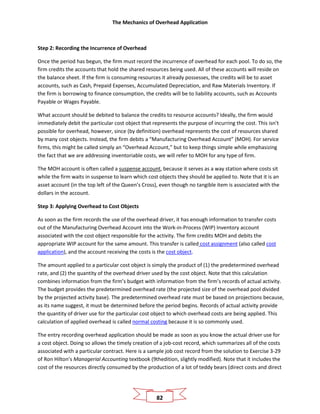 The Mechanics of Overhead Application
82
Step 2: Recording the Incurrence of Overhead
Once the period has begun, the firm must record the incurrence of overhead for each pool. To do so, the
firm credits the accounts that hold the shared resources being used. All of these accounts will reside on
the balance sheet. If the firm is consuming resources it already possesses, the credits will be to asset
accounts, such as Cash, Prepaid Expenses, Accumulated Depreciation, and Raw Materials Inventory. If
the firm is borrowing to finance consumption, the credits will be to liability accounts, such as Accounts
Payable or Wages Payable.
What account should be debited to balance the credits to resource accounts? Ideally, the firm would
immediately debit the particular cost object that represents the purpose of incurring the cost. This isn’t
possible for overhead, however, since (by definition) overhead represents the cost of resources shared
by many cost objects. Instead, the firm debits a “Manufacturing Overhead Account” (MOH). For service
firms, this might be called simply an “Overhead Account,” but to keep things simple while emphasizing
the fact that we are addressing inventoriable costs, we will refer to MOH for any type of firm.
The MOH account is often called a suspense account, because it serves as a way station where costs sit
while the firm waits in suspense to learn which cost objects they should be applied to. Note that it is an
asset account (in the top left of the Queen’s Cross), even though no tangible item is associated with the
dollars in the account.
Step 3: Applying Overhead to Cost Objects
As soon as the firm records the use of the overhead driver, it has enough information to transfer costs
out of the Manufacturing Overhead Account into the Work-in-Process (WIP) Inventory account
associated with the cost object responsible for the activity. The firm credits MOH and debits the
appropriate WIP account for the same amount. This transfer is called cost assignment (also called cost
application), and the account receiving the costs is the cost object.
The amount applied to a particular cost object is simply the product of (1) the predetermined overhead
rate, and (2) the quantity of the overhead driver used by the cost object. Note that this calculation
combines information from the firm’s budget with information from the firm’s records of actual activity.
The budget provides the predetermined overhead rate (the projected size of the overhead pool divided
by the projected activity base). The predetermined overhead rate must be based on projections because,
as its name suggest, it must be determined before the period begins. Records of actual activity provide
the quantity of driver use for the particular cost object to which overhead costs are being applied. This
calculation of applied overhead is called normal costing because it is so commonly used.
The entry recording overhead application should be made as soon as you know the actual driver use for
a cost object. Doing so allows the timely creation of a job-cost record, which summarizes all of the costs
associated with a particular contract. Here is a sample job cost record from the solution to Exercise 3-29
of Ron Hilton’s Managerial Accounting textbook (9thedition, slightly modified). Note that it includes the
cost of the resources directly consumed by the production of a lot of teddy bears (direct costs and direct
 
