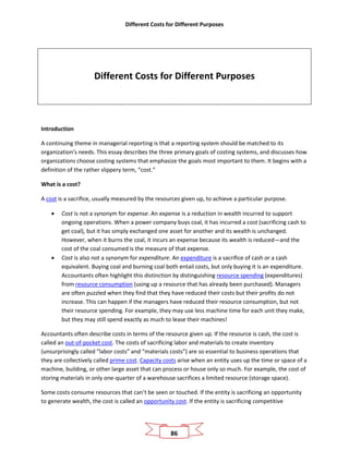 Different Costs for Different Purposes
86
Different Costs for Different Purposes
Introduction
A continuing theme in managerial reporting is that a reporting system should be matched to its
organization’s needs. This essay describes the three primary goals of costing systems, and discusses how
organizations choose costing systems that emphasize the goals most important to them. It begins with a
definition of the rather slippery term, “cost.”
What is a cost?
A cost is a sacrifice, usually measured by the resources given up, to achieve a particular purpose.
• Cost is not a synonym for expense. An expense is a reduction in wealth incurred to support
ongoing operations. When a power company buys coal, it has incurred a cost (sacrificing cash to
get coal), but it has simply exchanged one asset for another and its wealth is unchanged.
However, when it burns the coal, it incurs an expense because its wealth is reduced—and the
cost of the coal consumed is the measure of that expense.
• Cost is also not a synonym for expenditure. An expenditure is a sacrifice of cash or a cash
equivalent. Buying coal and burning coal both entail costs, but only buying it is an expenditure.
Accountants often highlight this distinction by distinguishing resource spending (expenditures)
from resource consumption (using up a resource that has already been purchased). Managers
are often puzzled when they find that they have reduced their costs but their profits do not
increase. This can happen if the managers have reduced their resource consumption, but not
their resource spending. For example, they may use less machine time for each unit they make,
but they may still spend exactly as much to lease their machines!
Accountants often describe costs in terms of the resource given up. If the resource is cash, the cost is
called an out-of-pocket cost. The costs of sacrificing labor and materials to create inventory
(unsurprisingly called “labor costs” and “materials costs”) are so essential to business operations that
they are collectively called prime cost. Capacity costs arise when an entity uses up the time or space of a
machine, building, or other large asset that can process or house only so much. For example, the cost of
storing materials in only one-quarter of a warehouse sacrifices a limited resource (storage space).
Some costs consume resources that can’t be seen or touched. If the entity is sacrificing an opportunity
to generate wealth, the cost is called an opportunity cost. If the entity is sacrificing competitive
 