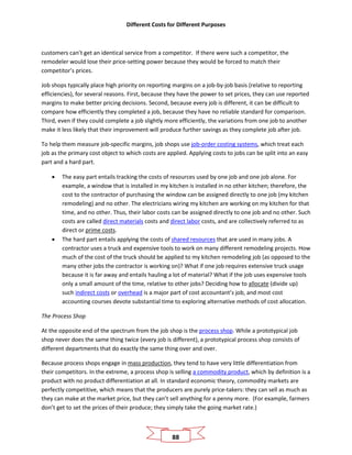 Different Costs for Different Purposes
88
customers can’t get an identical service from a competitor. If there were such a competitor, the
remodeler would lose their price-setting power because they would be forced to match their
competitor’s prices.
Job shops typically place high priority on reporting margins on a job-by-job basis (relative to reporting
efficiencies), for several reasons. First, because they have the power to set prices, they can use reported
margins to make better pricing decisions. Second, because every job is different, it can be difficult to
compare how efficiently they completed a job, because they have no reliable standard for comparison.
Third, even if they could complete a job slightly more efficiently, the variations from one job to another
make it less likely that their improvement will produce further savings as they complete job after job.
To help them measure job-specific margins, job shops use job-order costing systems, which treat each
job as the primary cost object to which costs are applied. Applying costs to jobs can be split into an easy
part and a hard part.
• The easy part entails tracking the costs of resources used by one job and one job alone. For
example, a window that is installed in my kitchen is installed in no other kitchen; therefore, the
cost to the contractor of purchasing the window can be assigned directly to one job (my kitchen
remodeling) and no other. The electricians wiring my kitchen are working on my kitchen for that
time, and no other. Thus, their labor costs can be assigned directly to one job and no other. Such
costs are called direct materials costs and direct labor costs, and are collectively referred to as
direct or prime costs.
• The hard part entails applying the costs of shared resources that are used in many jobs. A
contractor uses a truck and expensive tools to work on many different remodeling projects. How
much of the cost of the truck should be applied to my kitchen remodeling job (as opposed to the
many other jobs the contractor is working on)? What if one job requires extensive truck usage
because it is far away and entails hauling a lot of material? What if the job uses expensive tools
only a small amount of the time, relative to other jobs? Deciding how to allocate (divide up)
such indirect costs or overhead is a major part of cost accountant’s job, and most cost
accounting courses devote substantial time to exploring alternative methods of cost allocation.
The Process Shop
At the opposite end of the spectrum from the job shop is the process shop. While a prototypical job
shop never does the same thing twice (every job is different), a prototypical process shop consists of
different departments that do exactly the same thing over and over.
Because process shops engage in mass production, they tend to have very little differentiation from
their competitors. In the extreme, a process shop is selling a commodity product, which by definition is a
product with no product differentiation at all. In standard economic theory, commodity markets are
perfectly competitive, which means that the producers are purely price-takers: they can sell as much as
they can make at the market price, but they can’t sell anything for a penny more. (For example, farmers
don’t get to set the prices of their produce; they simply take the going market rate.)
 