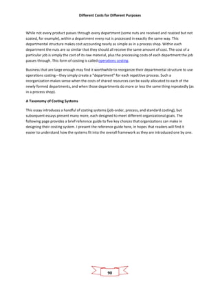 Different Costs for Different Purposes
90
While not every product passes through every department (some nuts are received and roasted but not
coated, for example), within a department every nut is processed in exactly the same way. This
departmental structure makes cost accounting nearly as simple as in a process shop. Within each
department the nuts are so similar that they should all receive the same amount of cost. The cost of a
particular job is simply the cost of its raw material, plus the processing costs of each department the job
passes through. This form of costing is called operations costing.
Business that are large enough may find it worthwhile to reorganize their departmental structure to use
operations costing—they simply create a “department” for each repetitive process. Such a
reorganization makes sense when the costs of shared resources can be easily allocated to each of the
newly formed departments, and when those departments do more or less the same thing repeatedly (as
in a process shop).
A Taxonomy of Costing Systems
This essay introduces a handful of costing systems (job-order, process, and standard costing), but
subsequent essays present many more, each designed to meet different organizational goals. The
following page provides a brief reference guide to five key choices that organizations can make in
designing their costing system. I present the reference guide here, in hopes that readers will find it
easier to understand how the systems fit into the overall framework as they are introduced one by one.
 