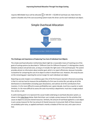 Improving Overhead Allocation Through Two-Stage Costing
93
requires 400 billable hours will be allocated
$50
𝐵𝐻
𝑋 400 𝐵𝐻 = $2,000 of overhead cost. Note that this
system is feasible only if the cost accounting system tracks the driver use for each individual cost object.
Simple Overhead Allocation
Aggregate
OH Pool
($1 million)
OH Applied to Cost Object = $50/BH x BH Used by Object
Prede-
termined
OH Rate
OH Pool/Activity Base
= $1M/20K BH = $50/BH
The Challenge and Importance of Capturing True Cost of Individual Cost Objects
The simple overhead allocation method described might be a reasonable means of reaching one of the
goals of costing systems (as described in “Different Costs for Different Purposes”): it distinguishes clearly
between product and period costs, as long as it includes the right costs in the overhead pool. The system
provides almost no information about another goal, which is to report efficiencies, because it provides
no baseline for comparing the cost of an object to what it should have cost. However, this essay focuses
on the remaining goal: reporting the correct margin for each individual cost object.
Reporting accurate margins is an ambitious goal. One of the first lessons learned in financial accounting
is that it is not too hard to measure the profitability of a firm over its entire life: just add up all of the
distributions to shareholders (including upon dissolution), and subtract all of the contributions from
investors. It is far more difficult to assess profitability over a given decade, much less a quarter or week.
Similarly, it is far more difficult to assess the costs incurred by a department, much less a single product
line, service, or job.
A useful starting point is to represent the causal model underlying an overhead allocation system, as
shown in the Libby Boxes below. Note that driver use is simply a proxy measure for the activities that
cause an object to consume shared resources. Similarly, the amount of overhead applied to a cost object
is just a proxy measure for the true amount of shared resources it consumed. Both of these measures
are probably quite noisy, so applied overhead is merely a shadow of the true cost, and a poor one at
that.
 