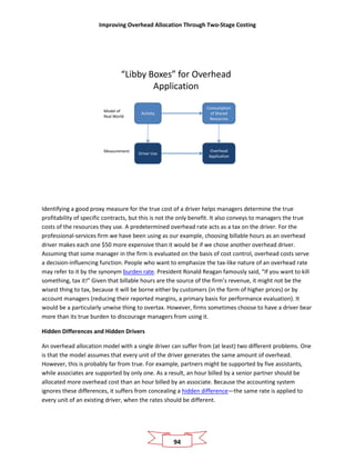 Improving Overhead Allocation Through Two-Stage Costing
94
“Libby Boxes” for Overhead
Application
Activity
Consumption
of Shared
Resources
Driver Use
Overhead
Application
Model of
Real World:
Measurement:
Identifying a good proxy measure for the true cost of a driver helps managers determine the true
profitability of specific contracts, but this is not the only benefit. It also conveys to managers the true
costs of the resources they use. A predetermined overhead rate acts as a tax on the driver. For the
professional-services firm we have been using as our example, choosing billable hours as an overhead
driver makes each one $50 more expensive than it would be if we chose another overhead driver.
Assuming that some manager in the firm is evaluated on the basis of cost control, overhead costs serve
a decision-influencing function. People who want to emphasize the tax-like nature of an overhead rate
may refer to it by the synonym burden rate. President Ronald Reagan famously said, “If you want to kill
something, tax it!” Given that billable hours are the source of the firm’s revenue, it might not be the
wisest thing to tax, because it will be borne either by customers (in the form of higher prices) or by
account managers (reducing their reported margins, a primary basis for performance evaluation). It
would be a particularly unwise thing to overtax. However, firms sometimes choose to have a driver bear
more than its true burden to discourage managers from using it.
Hidden Differences and Hidden Drivers
An overhead allocation model with a single driver can suffer from (at least) two different problems. One
is that the model assumes that every unit of the driver generates the same amount of overhead.
However, this is probably far from true. For example, partners might be supported by five assistants,
while associates are supported by only one. As a result, an hour billed by a senior partner should be
allocated more overhead cost than an hour billed by an associate. Because the accounting system
ignores these differences, it suffers from concealing a hidden difference—the same rate is applied to
every unit of an existing driver, when the rates should be different.
 