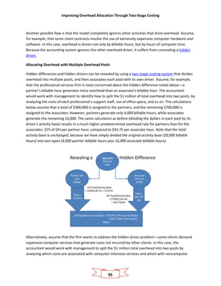 Improving Overhead Allocation Through Two-Stage Costing
95
Another possible flaw is that the model completely ignores other activities that drive overhead. Assume,
for example, that some client contracts involve the use of extremely expensive computer hardware and
software. In this case, overhead is driven not only by billable hours, but by hours of computer time.
Because the accounting system ignores this other overhead driver, it suffers from concealing a hidden
driver.
Allocating Overhead with Multiple Overhead Pools
Hidden differences and hidden drivers can be revealed by using a two-stage costing system that divides
overhead into multiple pools, and then associates each pool with its own driver. Assume, for example,
that the professional-services firm is most concerned about the hidden difference noted above—a
partner’s billable hour generates more overhead than an associate’s billable hour. The accountant
would work with management to identify how to split the $1 million of total overhead into two pools, by
analyzing the costs of each professional’s support staff, use of office space, and so on. The calculations
below assume that a total of $300,000 is assigned to the partners, and the remaining $700,000 is
assigned to the associates. However, partners generate only 4,000 billable hours, while associates
generate the remaining 16,000. The same calculation as before (dividing the dollars in each pool by its
driver’s activity base) results in a much higher predetermined overhead rate for partners than for the
associates: $75 of OH per partner hour, compared to $43.75 per associate hour. Note that the total
activity base is unchanged, because we have simply divided the original activity base (20,000 billable
hours) into two types (4,000 partner billable hours plus 16,000 associate billable hours).
Revealing a Hidden DifferenceAggregate
OH Pool
$1M
OH Applied to Cost Object = $75/PH x PH Used by Object
+ $43.75/AH x AH Used by
Object
Rate =
$75/PH
Associate
OH Pool
$700K
Partner OH
Pool
$300K
Rate =
$43.75/
AH
OH Pool/Activity Base
= $300K/4K PH = $75/PH
OH Pool/Activity Base
= $700K/16K AH
= $43.75/AH
Alternatively, assume that the firm wants to address the hidden driver problem—some clients demand
expensive computer services that generate costs not incurred by other clients. In this case, the
accountant would work with management to split the $1 million total overhead into two pools by
analyzing which costs are associated with computer-intensive services and which with noncomputer
 