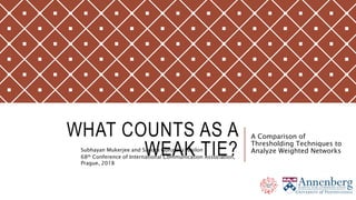 WHAT COUNTS AS A
WEAK TIE?Subhayan Mukerjee and Sandra Gonzalez-Bailon
68th Conference of International Communication Association,
Prague, 2018
A Comparison of
Thresholding Techniques to
Analyze Weighted Networks
 