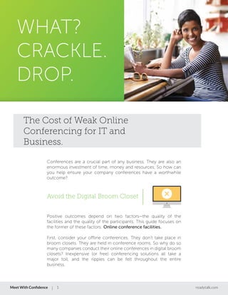 WHAT?
CRACKLE.
DROP.
Conferences are a crucial part of any business. They are also an
enormous investment of time, money and resources. So how can
you help ensure your company conferences have a worthwhile
outcome?
Positive outcomes depend on two factors—the quality of the
facilities and the quality of the participants. This guide focuses on
the former of these factors: Online conference facilities.
First, consider your offline conferences. They don’t take place in
broom closets. They are held in conference rooms. So why do so
many companies conduct their online conferences in digital broom
closets? Inexpensive (or free) conferencing solutions all take a
major toll, and the ripples can be felt throughout the entire
business.
The Cost of Weak Online
Conferencing for IT and
Business.
Avoid the Digital Broom Closet
Meet With Conﬁdence readytalk.com1
 