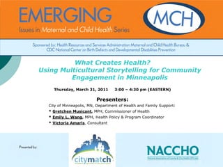 What Creates Health?
Using Multicultural Storytelling for Community
         Engagement in Minneapolis
    Thursday, March 31, 2011       3:00 – 4:30 pm (EASTERN)

                          Presenters:
  City of Minneapolis, MN, Department of Health and Family Support:
  * Gretchen Musicant, MPH, Commissioner of Health
  * Emily L. Wang, MPH, Health Policy & Program Coordinator
  * Victoria Amaris, Consultant
 