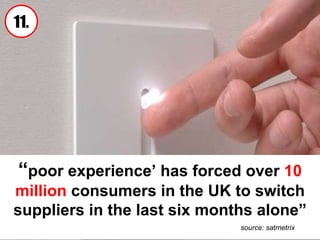 “ poor experience’ has forced over  10 million  consumers in the UK to switch suppliers in the last six months alone” source: satmetrix 11. 