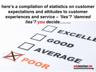 here’s a compilation of statistics on customer expectations and attitudes to customer experiences and service –  ‘lies’? ‘damned lies’?  you  decide…….. 