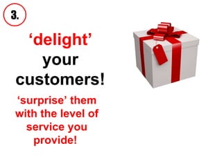 ‘ delight’  your customers! 3. ‘ surprise’ them with the level of service you provide!  