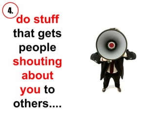 do stuff  that   gets people  shouting about you  to others.... 4. 