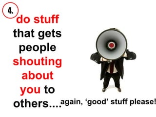 do stuff  that   gets people  shouting about you  to others.... 4. again, ‘good’ stuff please!   