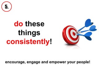 do  these things  consistently ! 5. encourage, engage and empower your people!   