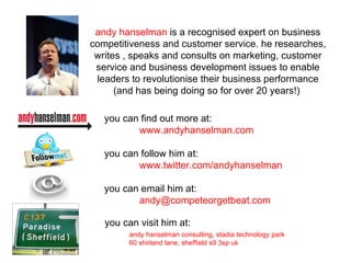 you can find out more at: www.andyhanselman.com you can follow him at:  www.twitter.com/andyhanselman you can email him at: [email_address] andy hanselman consulting, stadia technology park 60 shirland lane, sheffield s9 3sp uk andy hanselman   is a recognised expert on business competitiveness and customer service. he researches, writes , speaks and consults on marketing, customer service and business development issues to enable leaders to revolutionise their business performance (and has being doing so for over 20 years!)  you can visit him at: 