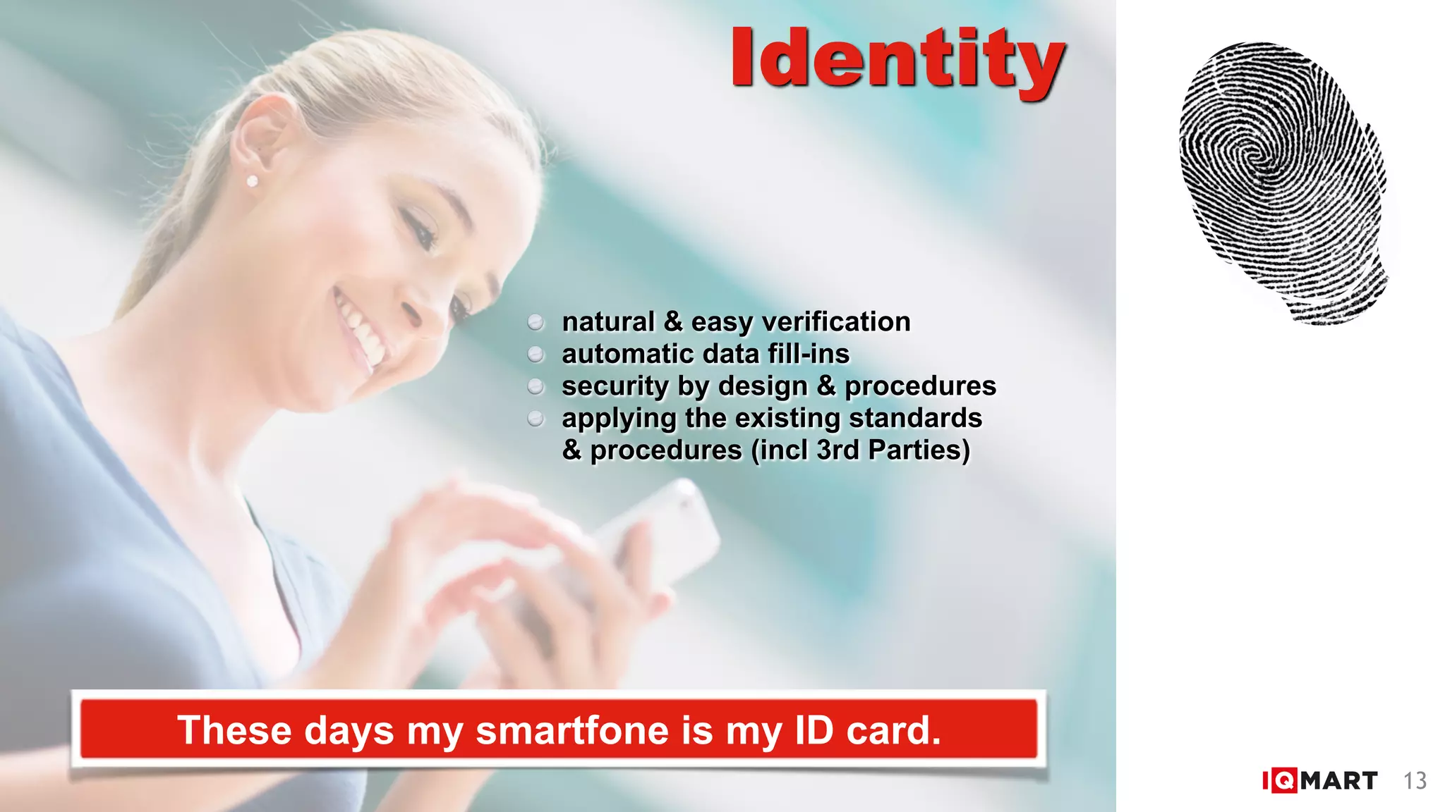 Identity
These days my smartfone is my ID card.
natural & easy verification
automatic data fill-ins
security by design & procedures
applying the existing standards  
& procedures (incl 3rd Parties)
13
 