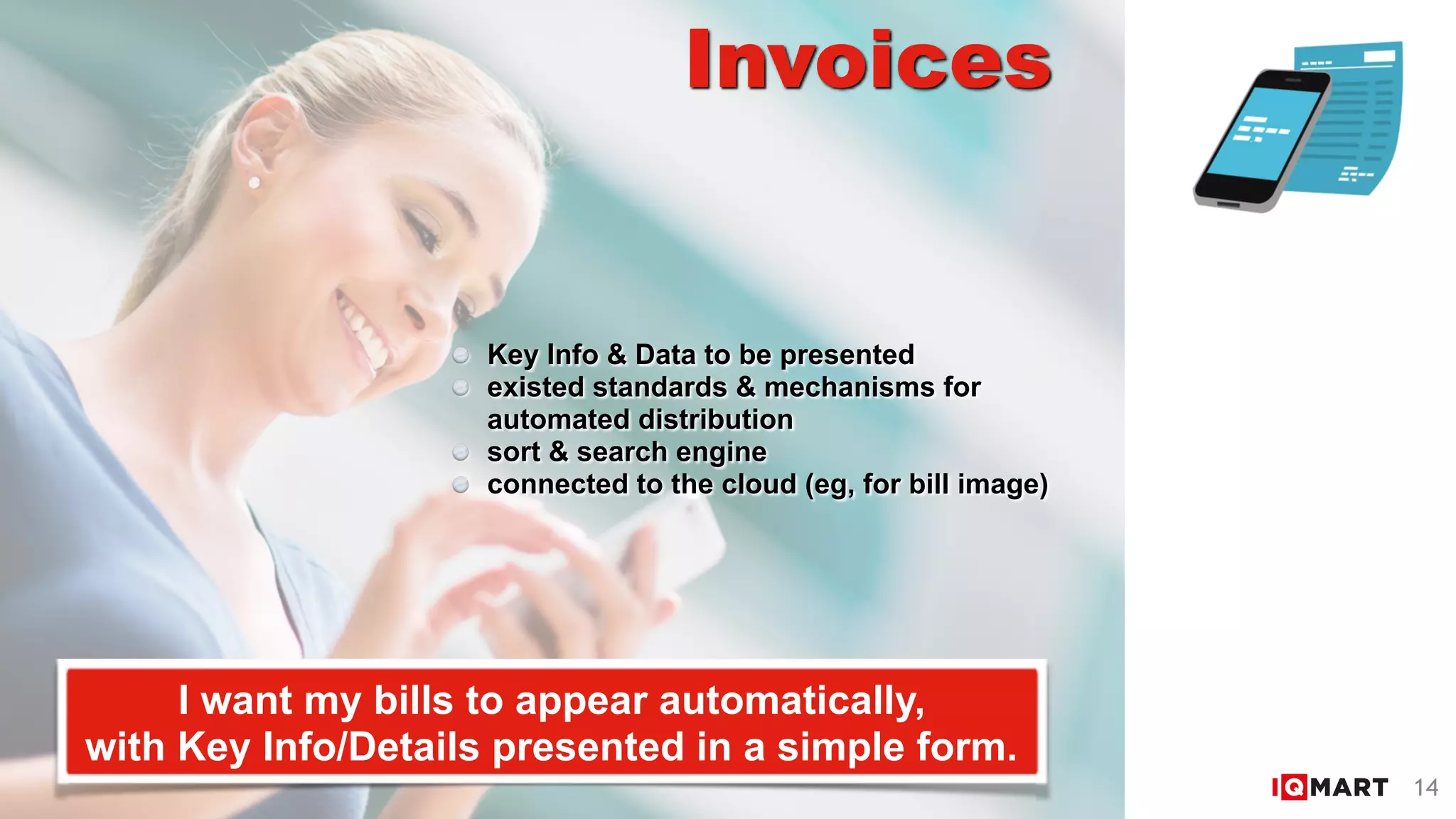 Invoices
I want my bills to appear automatically,  
with Key Info/Details presented in a simple form.
Key Info & Data to be presented
existed standards & mechanisms for  
automated distribution
sort & search engine
connected to the cloud (eg, for bill image)
14
 