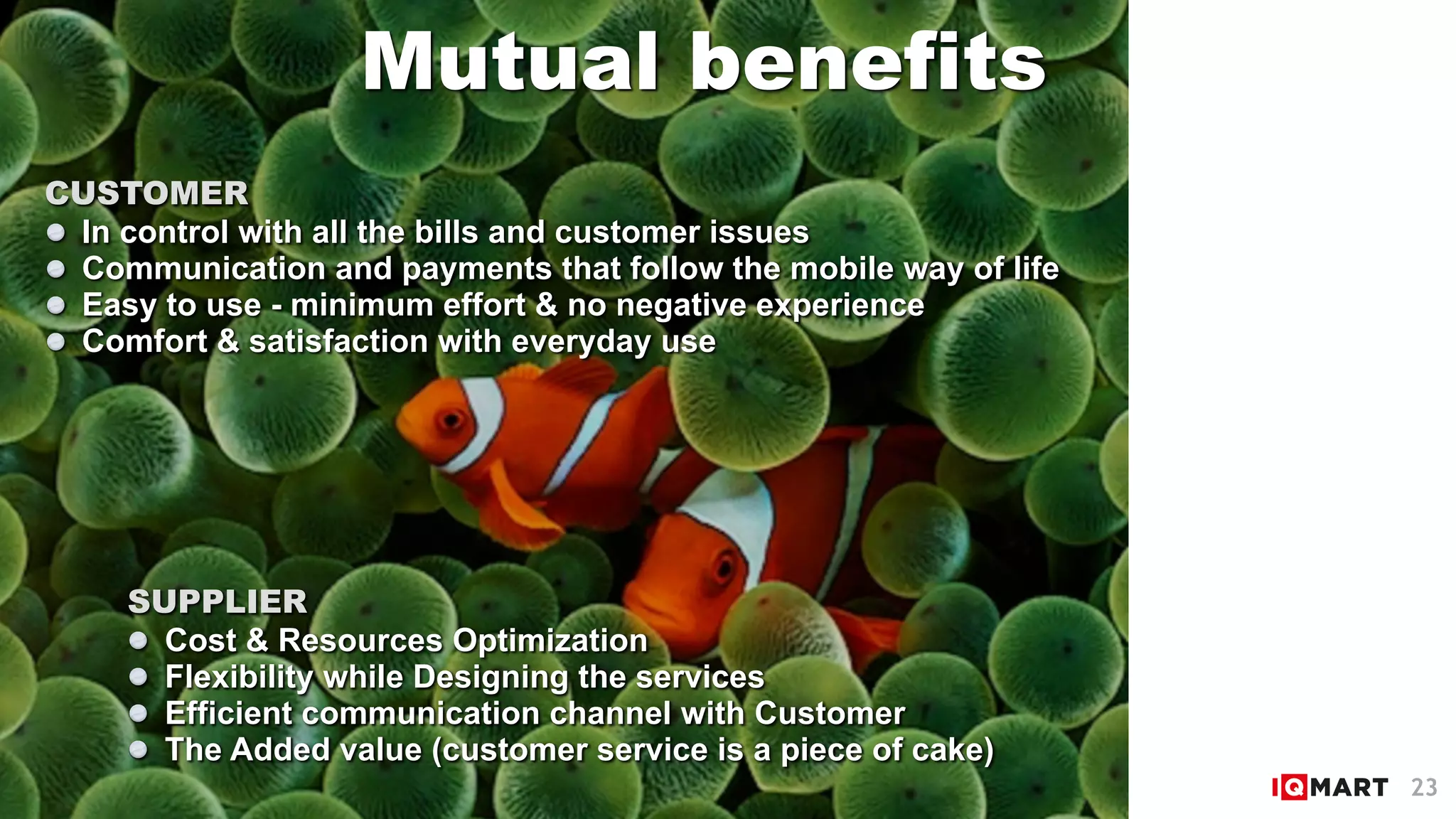 Mutual benefits
SUPPLIER
Cost & Resources Optimization
Flexibility while Designing the services
Efficient communication channel with Customer
The Added value (customer service is a piece of cake)
CUSTOMER
In control with all the bills and customer issues
Communication and payments that follow the mobile way of life
Easy to use - minimum effort & no negative experience
Comfort & satisfaction with everyday use
23
 