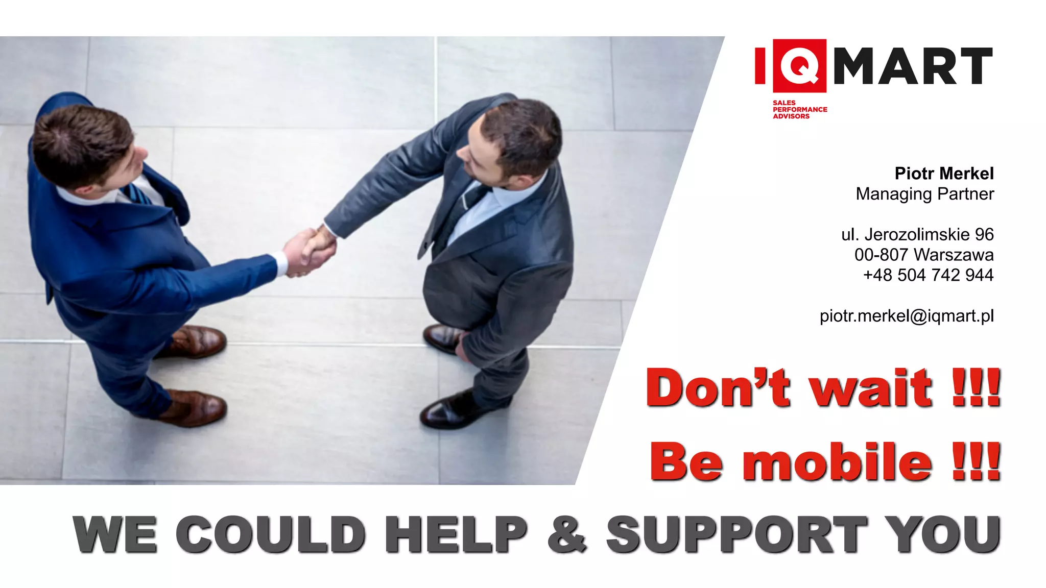 Don’t wait !!!
Be mobile !!!
Piotr Merkel
Managing Partner
ul. Jerozolimskie 96
00-807 Warszawa
+48 504 742 944
piotr.merkel@iqmart.pl
WE COULD HELP & SUPPORT YOU
 