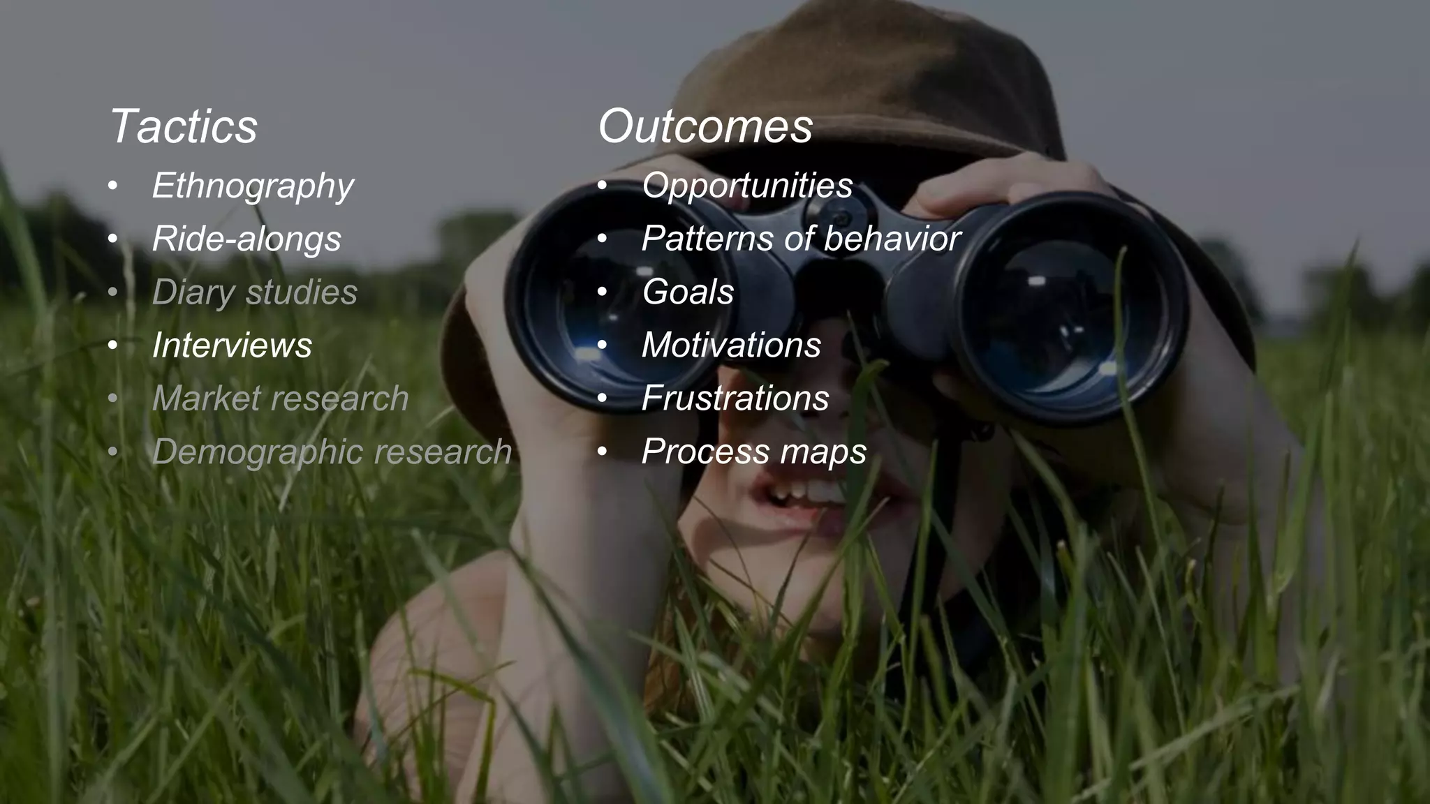 Tactics
• Ethnography
• Ride-alongs
• Diary studies
• Interviews
• Market research
• Demographic research
Outcomes
• Opportunities
• Patterns of behavior
• Goals
• Motivations
• Frustrations
• Process maps
 