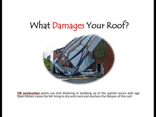 What Damages Your Roof?
TJR construction points out that blistering or bubbling up of the asphalt occurs with age.
Open blisters cause the felt lining to dry and crack and shortens the lifespan of the roof.
 