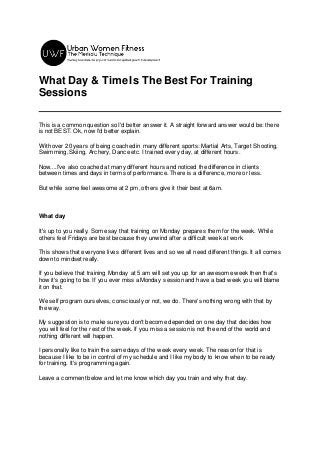 What Day & TimeIs The Best For Training
Sessions
This is a common question so I'd better answer it. A straight forward answer would be: there
is not BEST. Ok, now I'd better explain.
With over 20 years of being coached in many different sports: Martial Arts, Target Shooting,
Swimming, Skiing, Archery, Dance etc. I trained every day, at different hours.
Now....I've also coached at many different hours and noticed the difference in clients
between times and days in terms of performance. There is a difference, more or less.
But while some feel awesome at 2 pm, others give it their best at 6am.
What day
It's up to you really. Some say that training on Monday prepares them for the week. While
others feel Fridays are best because they unwind after a difficult week at work.
This shows that everyone lives different lives and so we all need different things. It all comes
down to mindset really.
If you believe that training Monday at 5 am will set you up for an awesome week then that's
how it's going to be. If you ever miss a Monday session and have a bad week you will blame
it on that.
We self program ourselves, consciously or not, we do. There's nothing wrong with that by
the way.
My suggestion is to make sure you don't become depended on one day that decides how
you will feel for the rest of the week. If you miss a session is not the end of the world and
nothing different will happen.
I personally like to train the same days of the week every week. The reason for that is
because I like to be in control of my schedule and I like my body to know when to be ready
for training. It's programming again.
Leave a comment below and let me know which day you train and why that day.
 