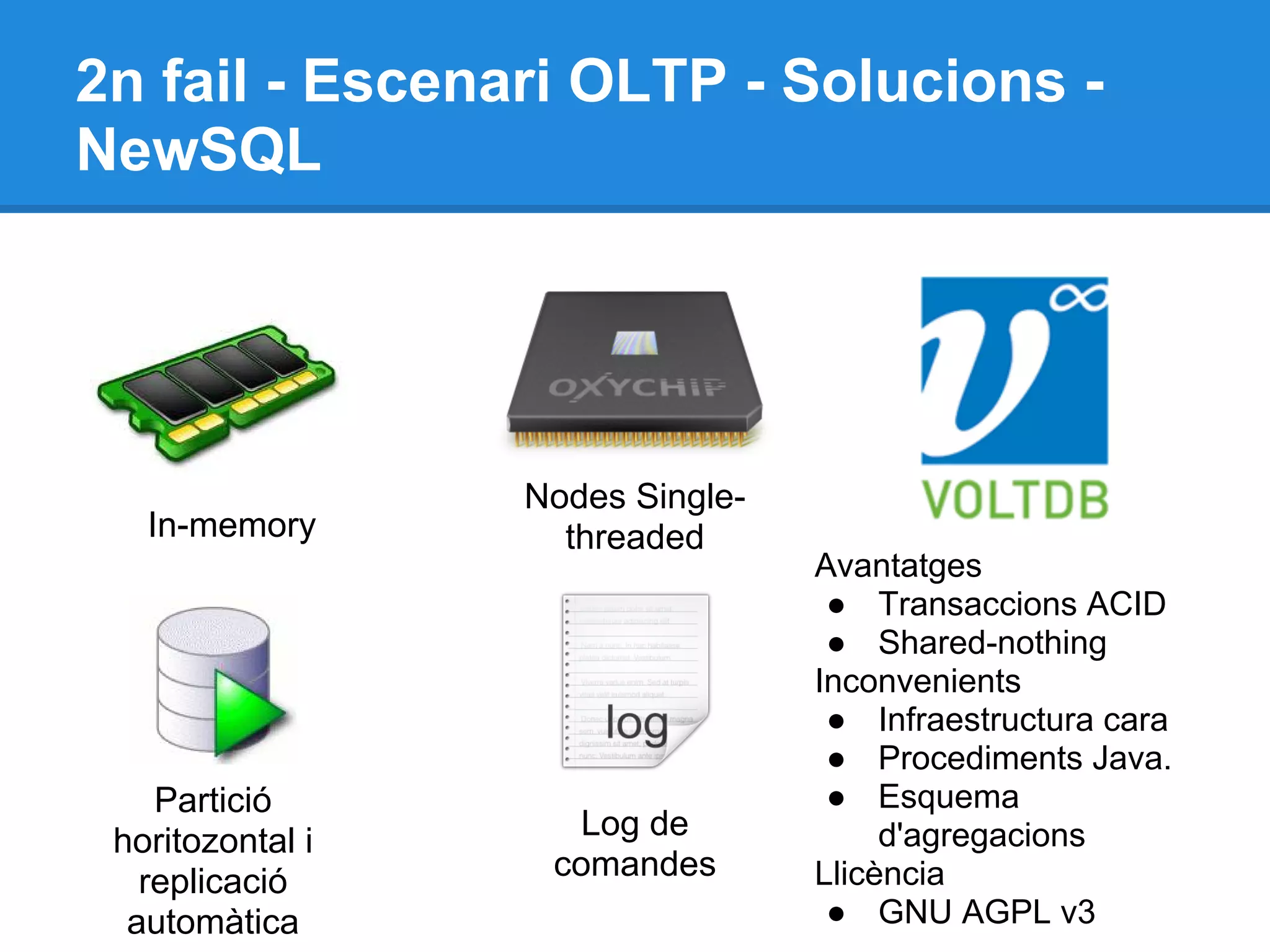 2n fail - Escenari OLTP - Solucions -
NewSQL
Nodes Single-
threaded
Partició
horitozontal i
replicació
automàtica
Log de
comandes
In-memory
Avantatges
● Transaccions ACID
● Shared-nothing
Inconvenients
● Infraestructura cara
● Procediments Java.
● Esquema
d'agregacions
Llicència
● GNU AGPL v3
 