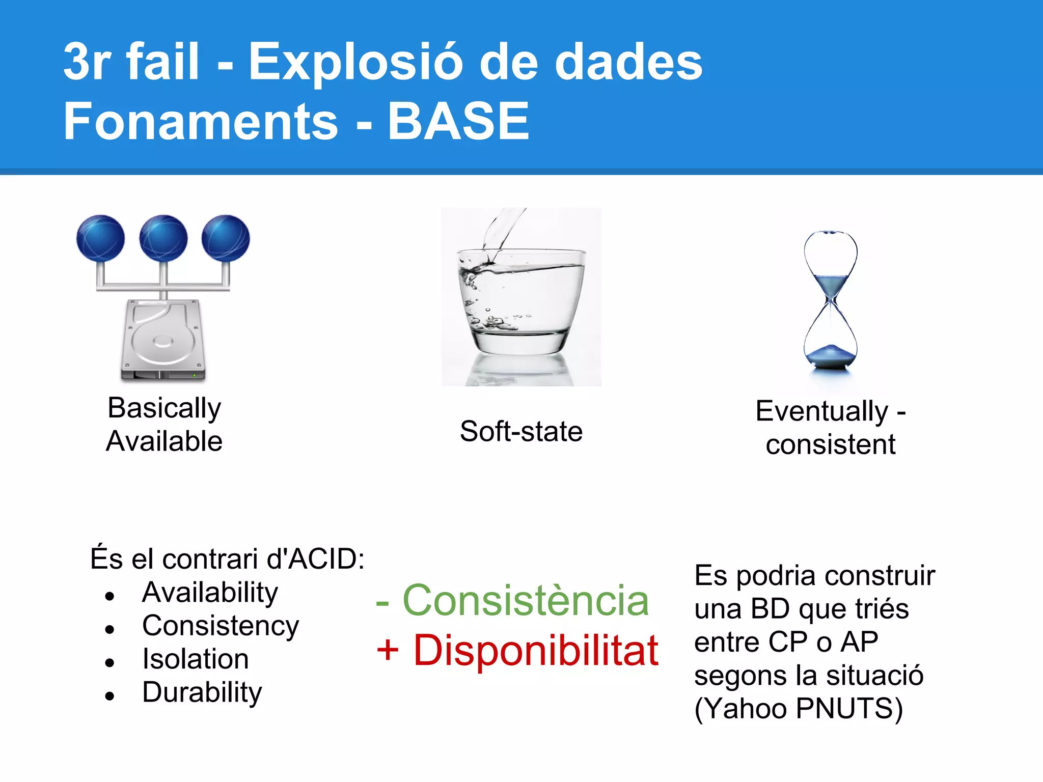 3r fail - Explosió de dades
Fonaments - BASE
Basically
Available Soft-state
Eventually -
consistent
És el contrari d'ACID:
● Availability
● Consistency
● Isolation
● Durability
- Consistència
+ Disponibilitat
Es podria construir
una BD que triés
entre CP o AP
segons la situació
(Yahoo PNUTS)
 