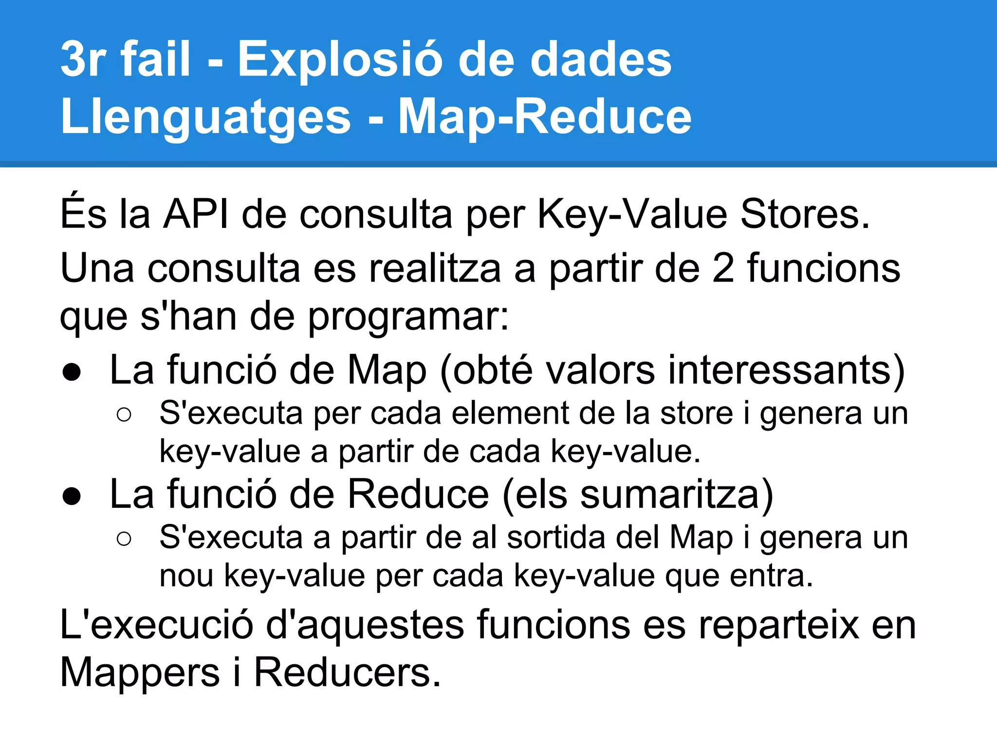 3r fail - Explosió de dades
Llenguatges - Map-Reduce
És la API de consulta per Key-Value Stores.
Una consulta es realitza a partir de 2 funcions
que s'han de programar:
● La funció de Map (obté valors interessants)
○ S'executa per cada element de la store i genera un
key-value a partir de cada key-value.
● La funció de Reduce (els sumaritza)
○ S'executa a partir de al sortida del Map i genera un
nou key-value per cada key-value que entra.
L'execució d'aquestes funcions es reparteix en
Mappers i Reducers.
 