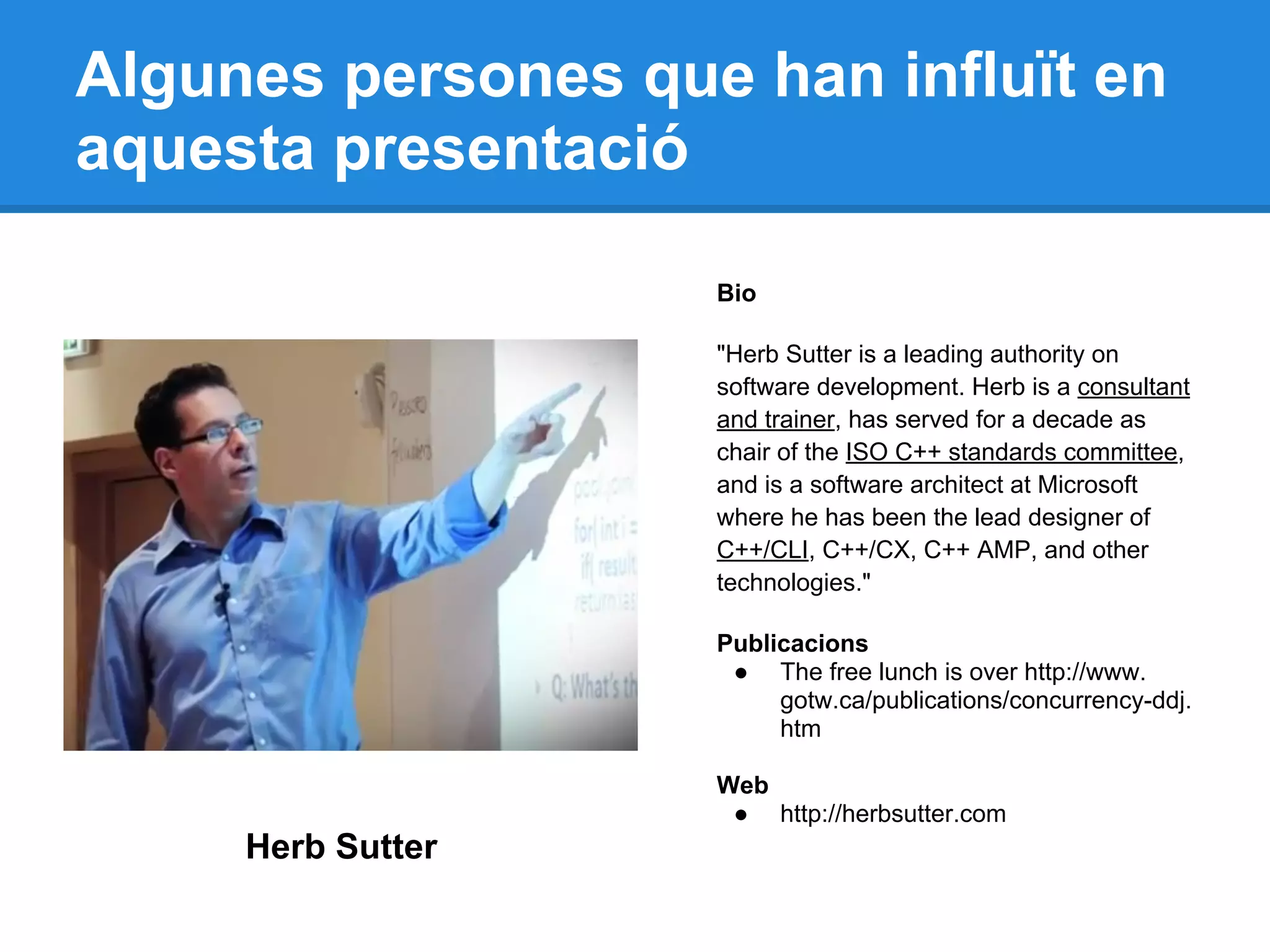 Algunes persones que han influït en
aquesta presentació
Bio
"Herb Sutter is a leading authority on
software development. Herb is a consultant
and trainer, has served for a decade as
chair of the ISO C++ standards committee,
and is a software architect at Microsoft
where he has been the lead designer of
C++/CLI, C++/CX, C++ AMP, and other
technologies."
Publicacions
● The free lunch is over http://www.
gotw.ca/publications/concurrency-ddj.
htm
Web
● http://herbsutter.com
Herb Sutter
 
