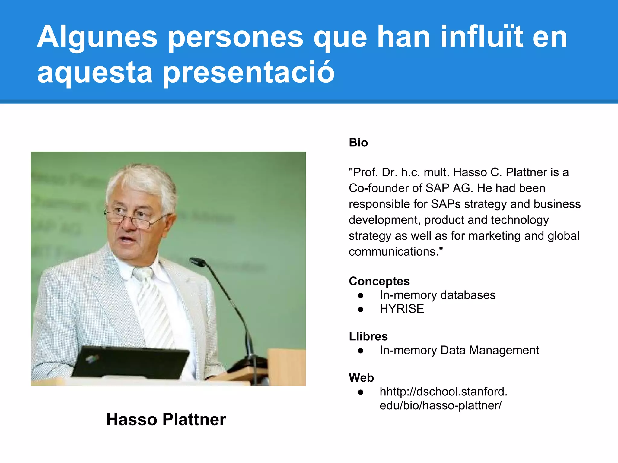 Algunes persones que han influït en
aquesta presentació
Hasso Plattner
Bio
"Prof. Dr. h.c. mult. Hasso C. Plattner is a
Co-founder of SAP AG. He had been
responsible for SAPs strategy and business
development, product and technology
strategy as well as for marketing and global
communications."
Conceptes
● In-memory databases
● HYRISE
Llibres
● In-memory Data Management
Web
● hhttp://dschool.stanford.
edu/bio/hasso-plattner/
 