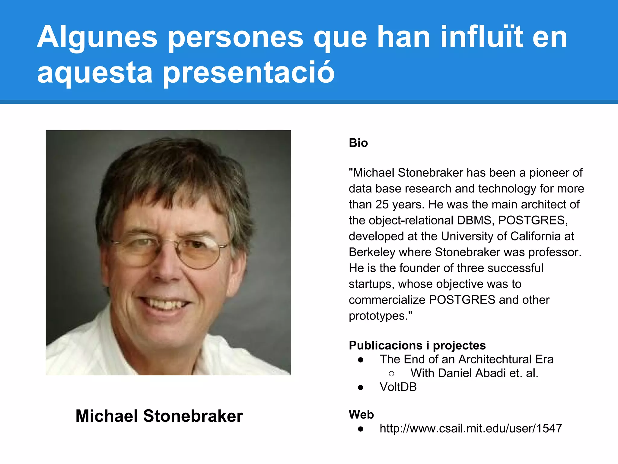 Algunes persones que han influït en
aquesta presentació
Michael Stonebraker
Bio
"Michael Stonebraker has been a pioneer of
data base research and technology for more
than 25 years. He was the main architect of
the object-relational DBMS, POSTGRES,
developed at the University of California at
Berkeley where Stonebraker was professor.
He is the founder of three successful
startups, whose objective was to
commercialize POSTGRES and other
prototypes."
Publicacions i projectes
● The End of an Architechtural Era
○ With Daniel Abadi et. al.
● VoltDB
Web
● http://www.csail.mit.edu/user/1547
 