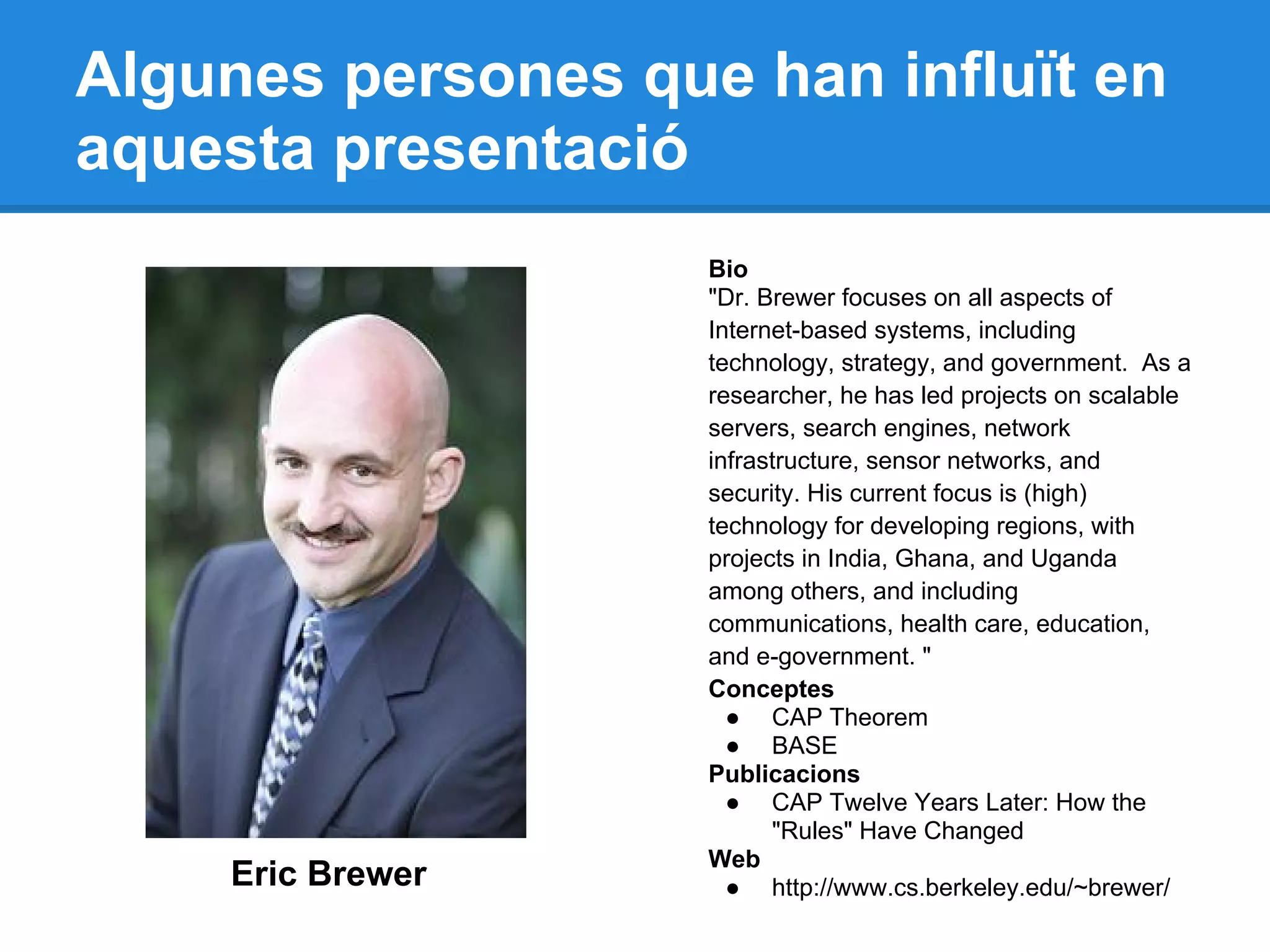 Algunes persones que han influït en
aquesta presentació
Eric Brewer
Bio
"Dr. Brewer focuses on all aspects of
Internet-based systems, including
technology, strategy, and government. As a
researcher, he has led projects on scalable
servers, search engines, network
infrastructure, sensor networks, and
security. His current focus is (high)
technology for developing regions, with
projects in India, Ghana, and Uganda
among others, and including
communications, health care, education,
and e-government. "
Conceptes
● CAP Theorem
● BASE
Publicacions
● CAP Twelve Years Later: How the
"Rules" Have Changed
Web
● http://www.cs.berkeley.edu/~brewer/
 