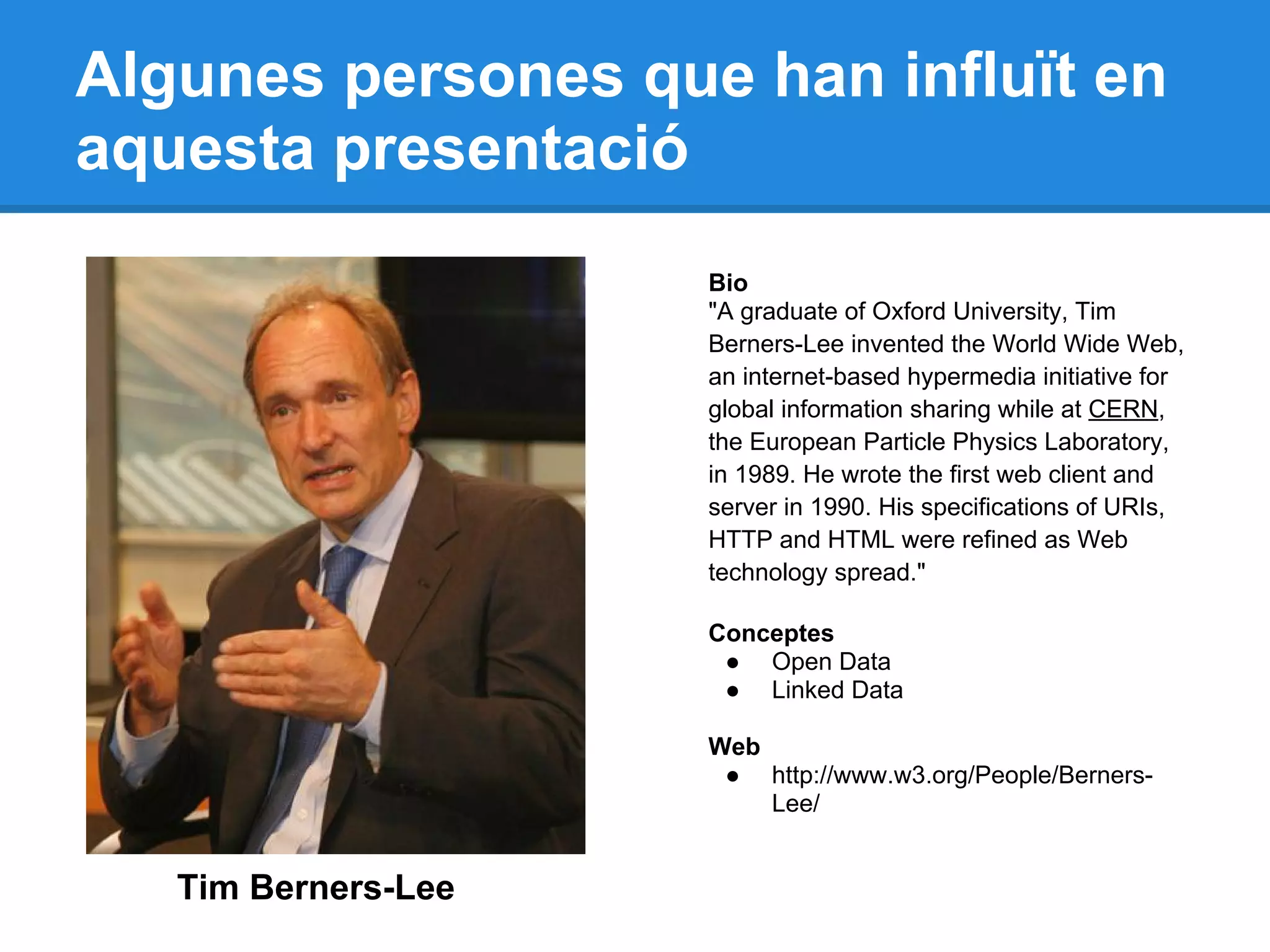 Algunes persones que han influït en
aquesta presentació
Tim Berners-Lee
Bio
"A graduate of Oxford University, Tim
Berners-Lee invented the World Wide Web,
an internet-based hypermedia initiative for
global information sharing while at CERN,
the European Particle Physics Laboratory,
in 1989. He wrote the first web client and
server in 1990. His specifications of URIs,
HTTP and HTML were refined as Web
technology spread."
Conceptes
● Open Data
● Linked Data
Web
● http://www.w3.org/People/Berners-
Lee/
 