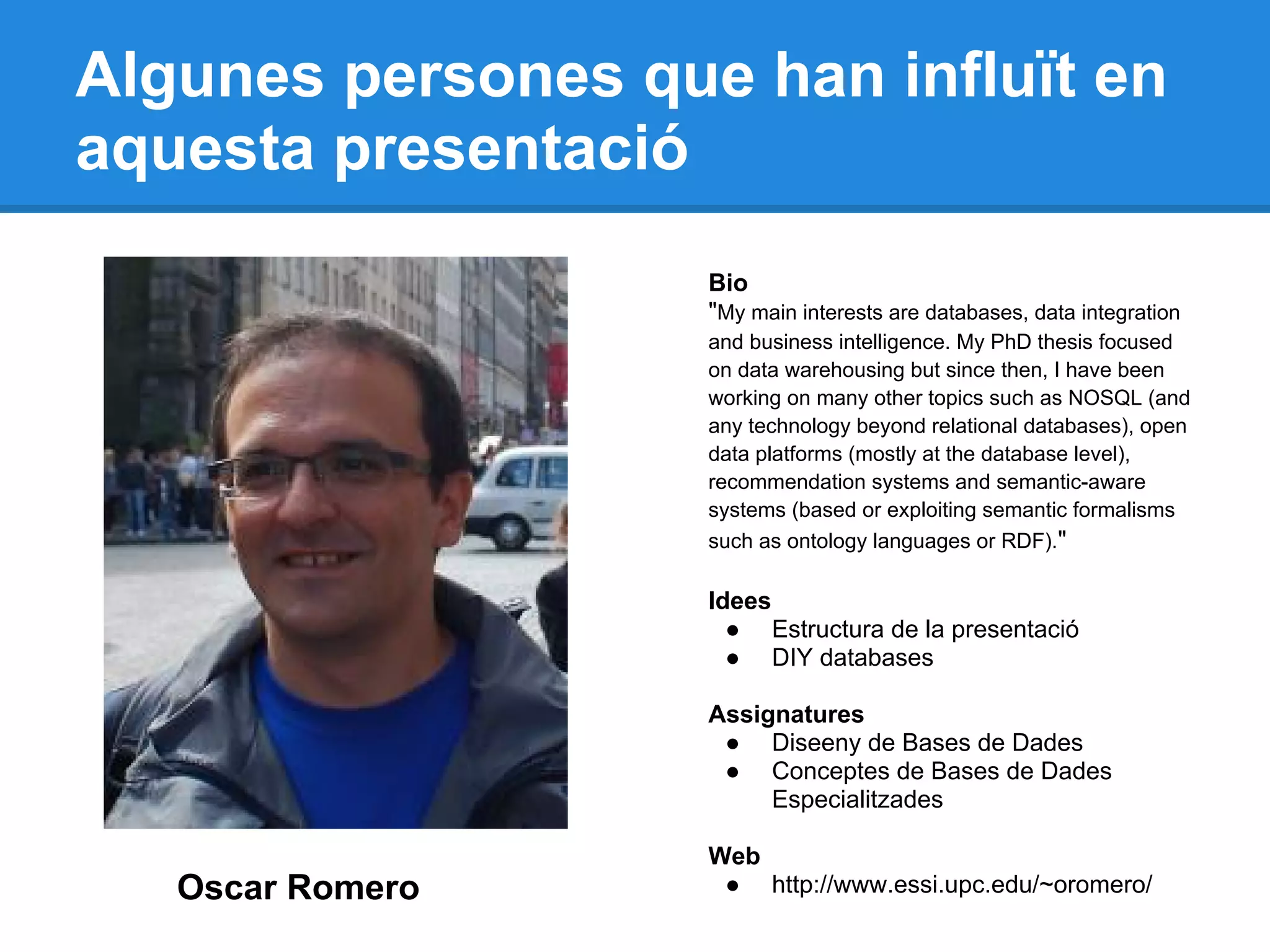 Algunes persones que han influït en
aquesta presentació
Oscar Romero
Bio
"My main interests are databases, data integration
and business intelligence. My PhD thesis focused
on data warehousing but since then, I have been
working on many other topics such as NOSQL (and
any technology beyond relational databases), open
data platforms (mostly at the database level),
recommendation systems and semantic-aware
systems (based or exploiting semantic formalisms
such as ontology languages or RDF)."
Idees
● Estructura de la presentació
● DIY databases
Assignatures
● Diseeny de Bases de Dades
● Conceptes de Bases de Dades
Especialitzades
Web
● http://www.essi.upc.edu/~oromero/
 