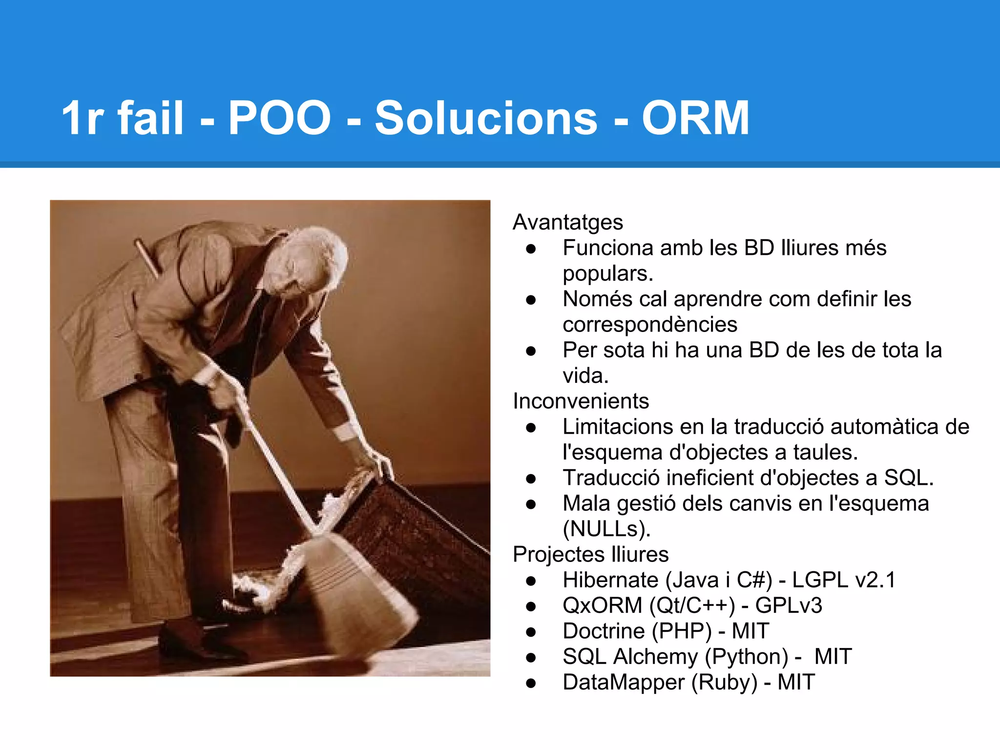 1r fail - POO - Solucions - ORM
Avantatges
● Funciona amb les BD lliures més
populars.
● Només cal aprendre com definir les
correspondències
● Per sota hi ha una BD de les de tota la
vida.
Inconvenients
● Limitacions en la traducció automàtica de
l'esquema d'objectes a taules.
● Traducció ineficient d'objectes a SQL.
● Mala gestió dels canvis en l'esquema
(NULLs).
Projectes lliures
● Hibernate (Java i C#) - LGPL v2.1
● QxORM (Qt/C++) - GPLv3
● Doctrine (PHP) - MIT
● SQL Alchemy (Python) - MIT
● DataMapper (Ruby) - MIT
 