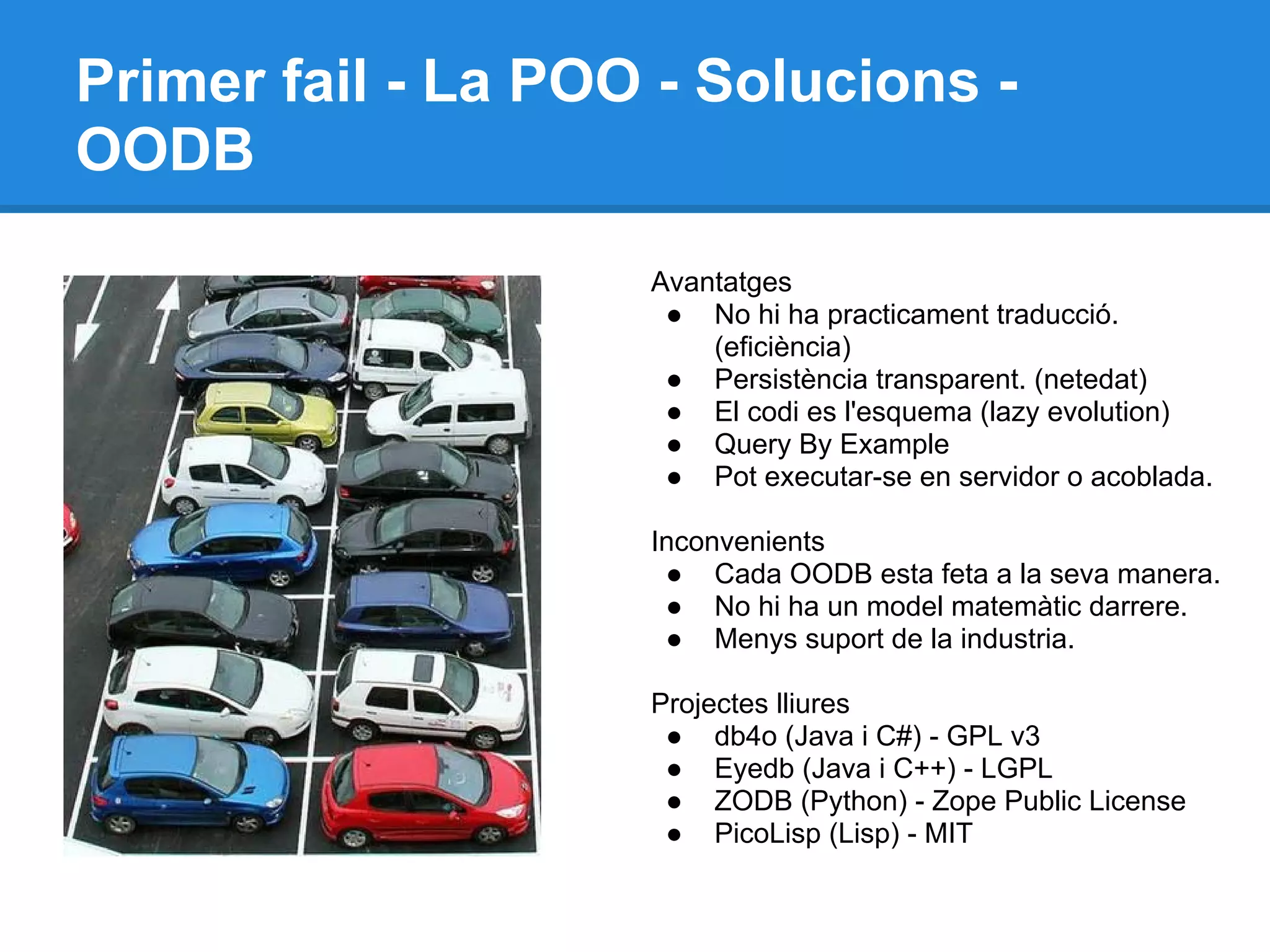Primer fail - La POO - Solucions -
OODB
Avantatges
● No hi ha practicament traducció.
(eficiència)
● Persistència transparent. (netedat)
● El codi es l'esquema (lazy evolution)
● Query By Example
● Pot executar-se en servidor o acoblada.
Inconvenients
● Cada OODB esta feta a la seva manera.
● No hi ha un model matemàtic darrere.
● Menys suport de la industria.
Projectes lliures
● db4o (Java i C#) - GPL v3
● Eyedb (Java i C++) - LGPL
● ZODB (Python) - Zope Public License
● PicoLisp (Lisp) - MIT
 