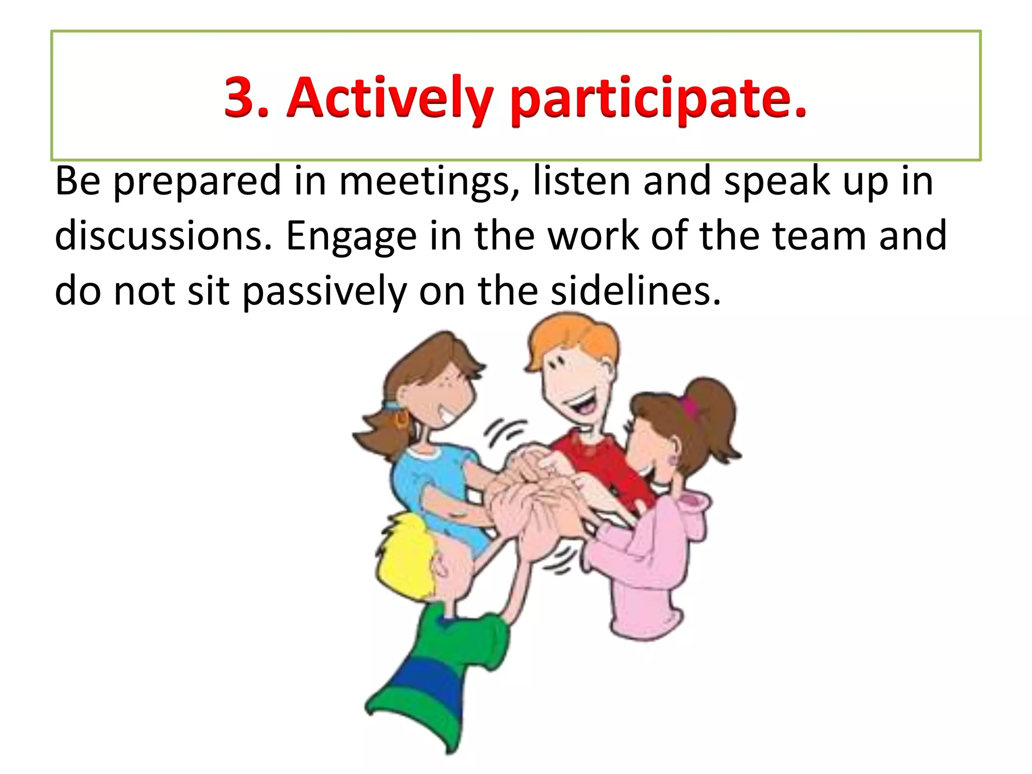 3. Actively participate.
Be prepared in meetings, listen and speak up in
discussions. Engage in the work of the team and
do not sit passively on the sidelines.
 