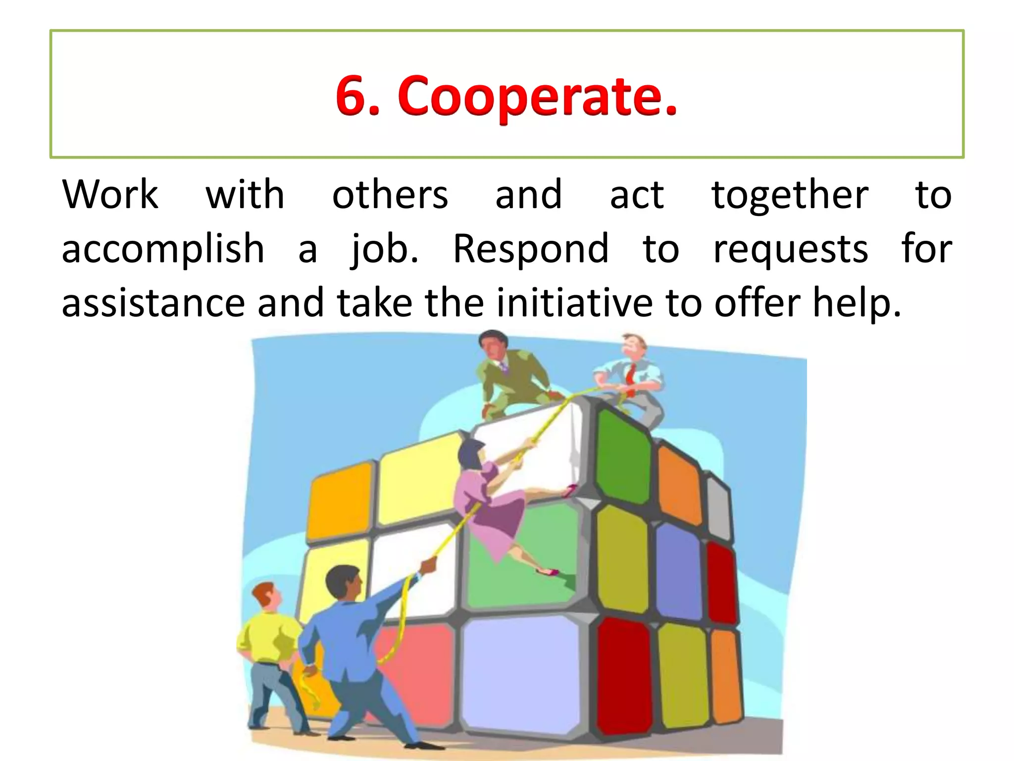 6. Cooperate.
Work with others and act together to
accomplish a job. Respond to requests for
assistance and take the initiative to offer help.
 