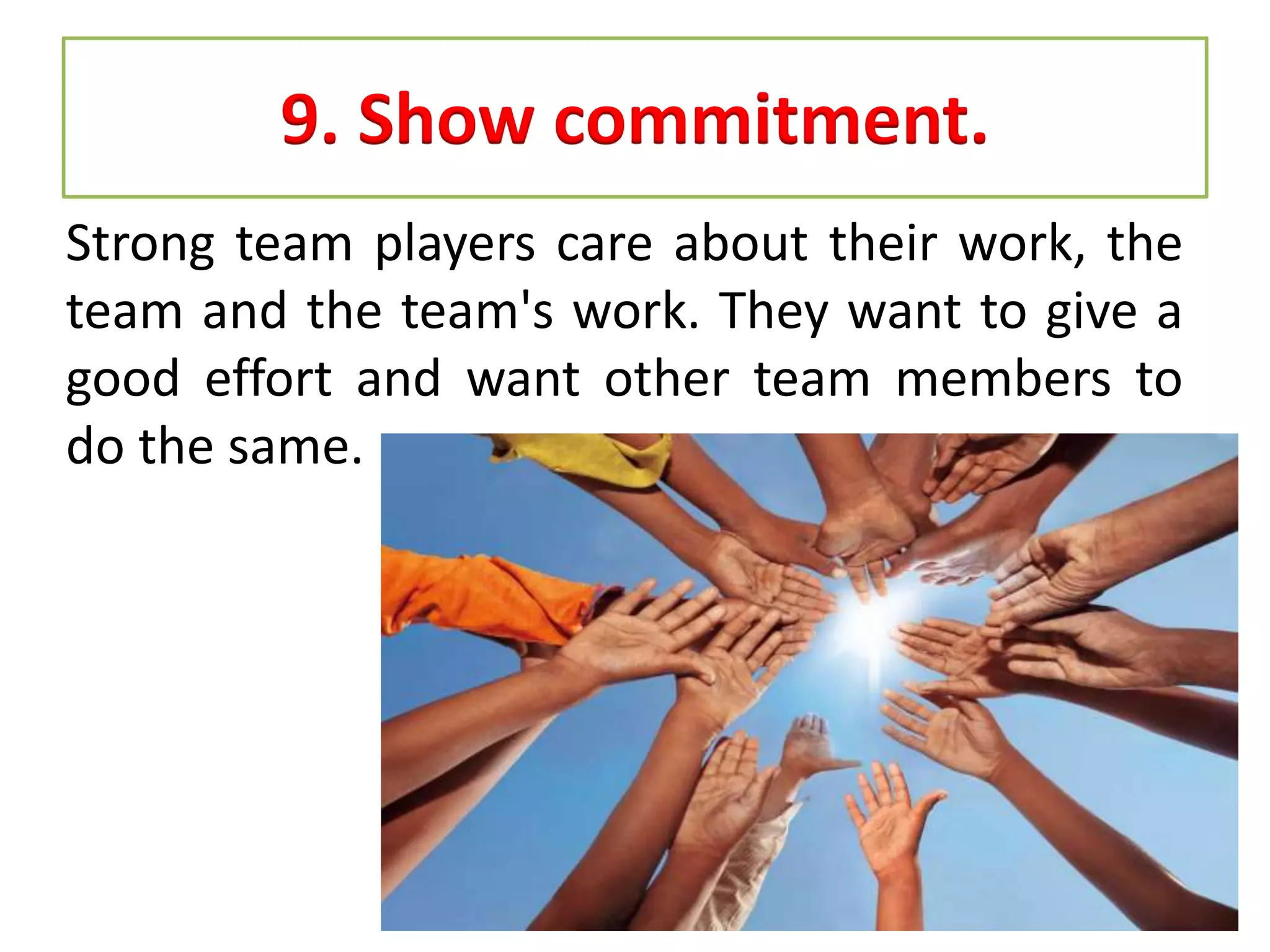 9. Show commitment.
Strong team players care about their work, the
team and the team's work. They want to give a
good effort and want other team members to
do the same.
 