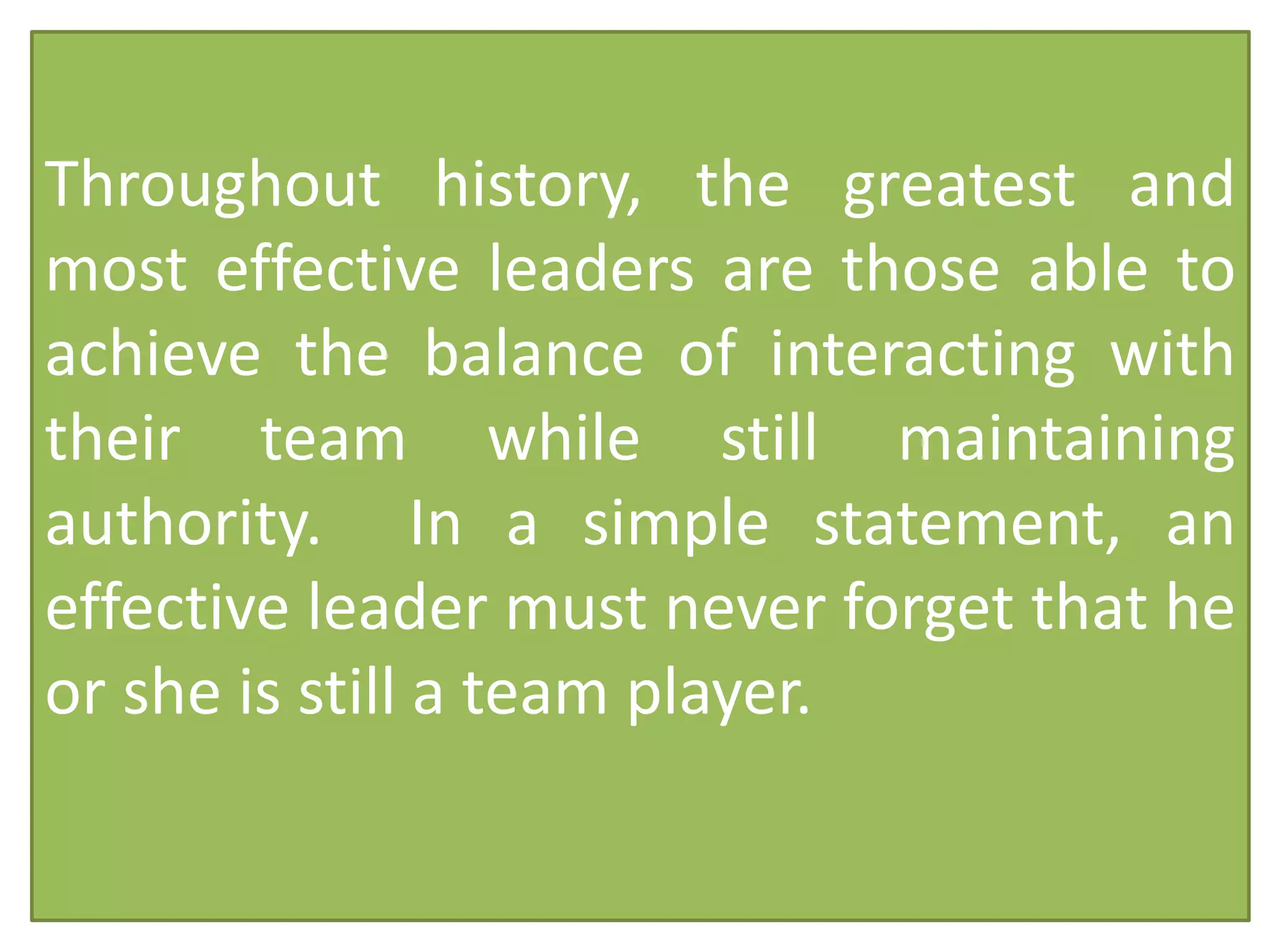 Throughout history, the greatest and
most effective leaders are those able to
achieve the balance of interacting with
their team while still maintaining
authority. In a simple statement, an
effective leader must never forget that he
or she is still a team player.
 