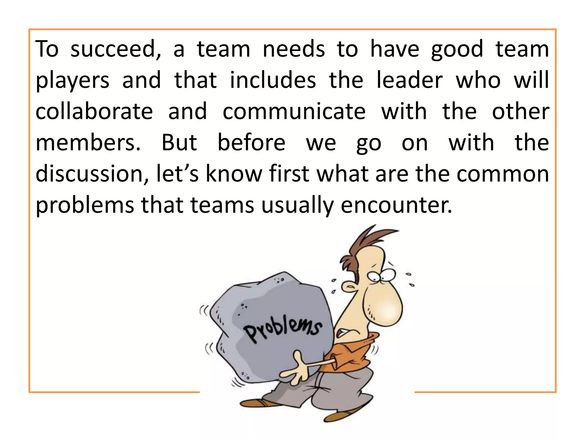 To succeed, a team needs to have good team
players and that includes the leader who will
collaborate and communicate with the other
members. But before we go on with the
discussion, let’s know first what are the common
problems that teams usually encounter.
 