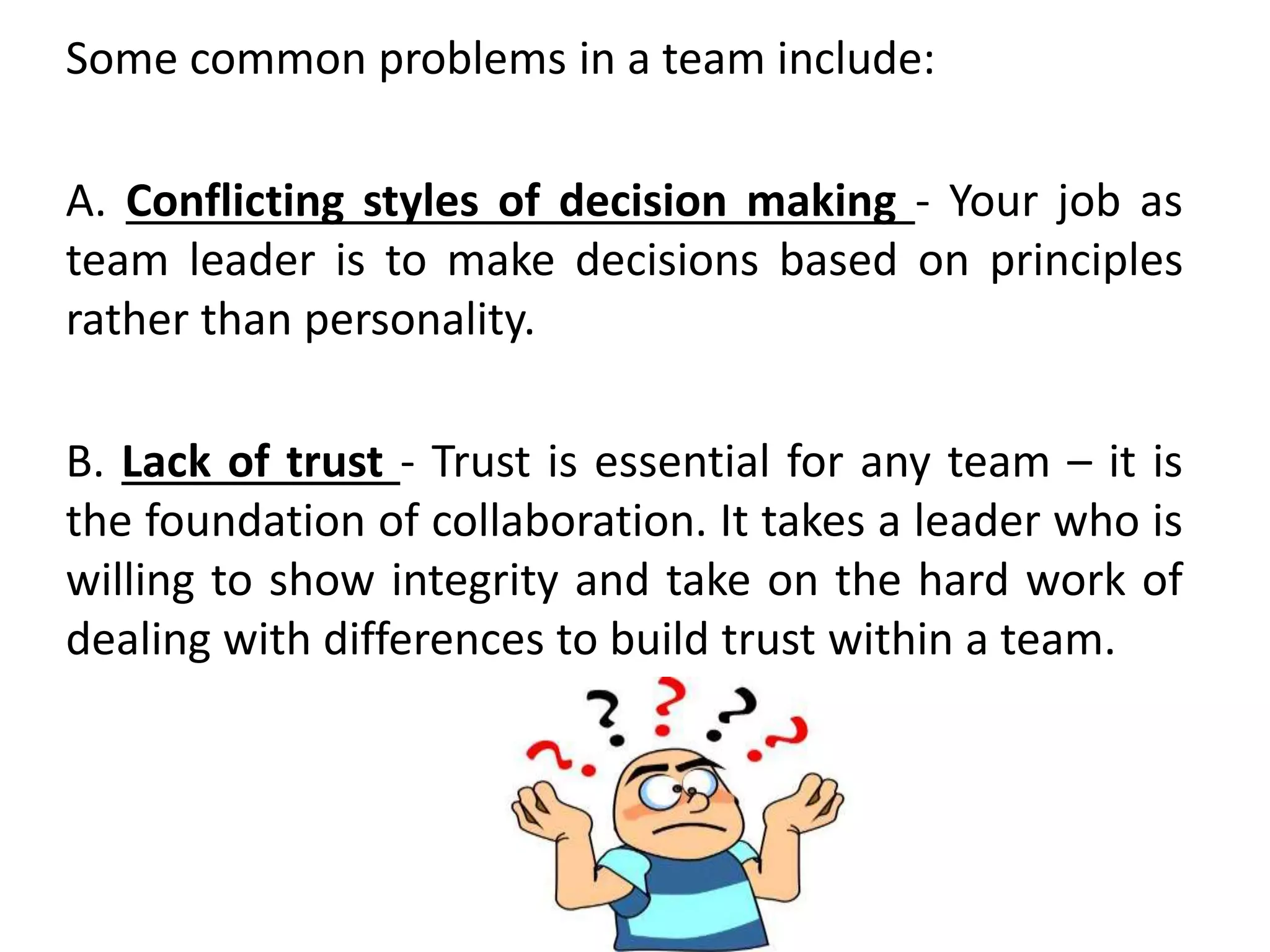 Some common problems in a team include:
A. Conflicting styles of decision making - Your job as
team leader is to make decisions based on principles
rather than personality.
B. Lack of trust - Trust is essential for any team – it is
the foundation of collaboration. It takes a leader who is
willing to show integrity and take on the hard work of
dealing with differences to build trust within a team.
 