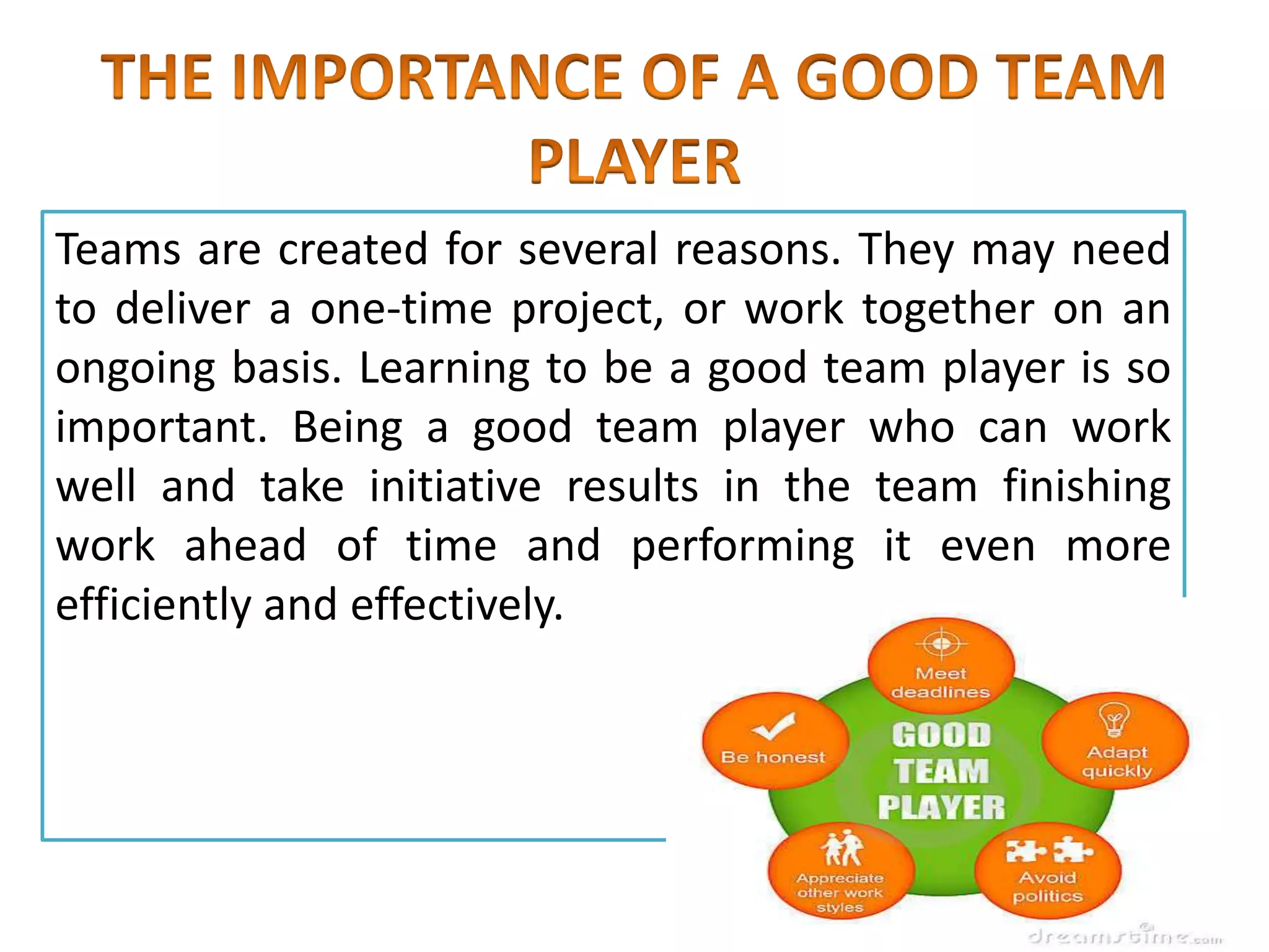 Teams are created for several reasons. They may need
to deliver a one-time project, or work together on an
ongoing basis. Learning to be a good team player is so
important. Being a good team player who can work
well and take initiative results in the team finishing
work ahead of time and performing it even more
efficiently and effectively.
 