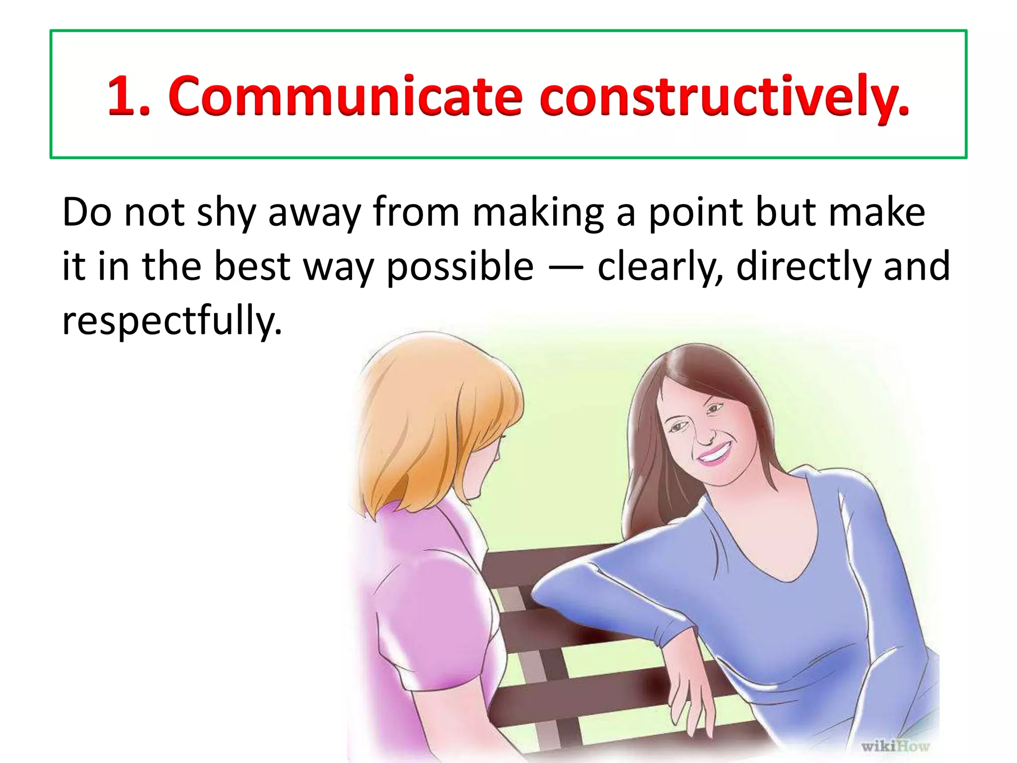 1. Communicate constructively.
Do not shy away from making a point but make
it in the best way possible — clearly, directly and
respectfully.
 
