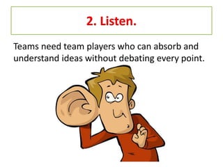 2. Listen.
Teams need team players who can absorb and
understand ideas without debating every point.
 