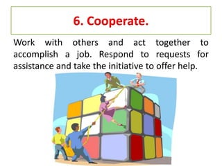 6. Cooperate.
Work with others and act together to
accomplish a job. Respond to requests for
assistance and take the initiative to offer help.
 