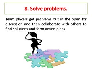 8. Solve problems.
Team players get problems out in the open for
discussion and then collaborate with others to
find solutions and form action plans.
 