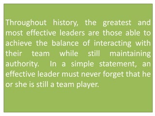 Throughout history, the greatest and
most effective leaders are those able to
achieve the balance of interacting with
their team while still maintaining
authority. In a simple statement, an
effective leader must never forget that he
or she is still a team player.
 