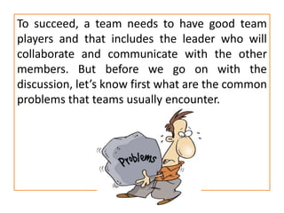 To succeed, a team needs to have good team
players and that includes the leader who will
collaborate and communicate with the other
members. But before we go on with the
discussion, let’s know first what are the common
problems that teams usually encounter.
 